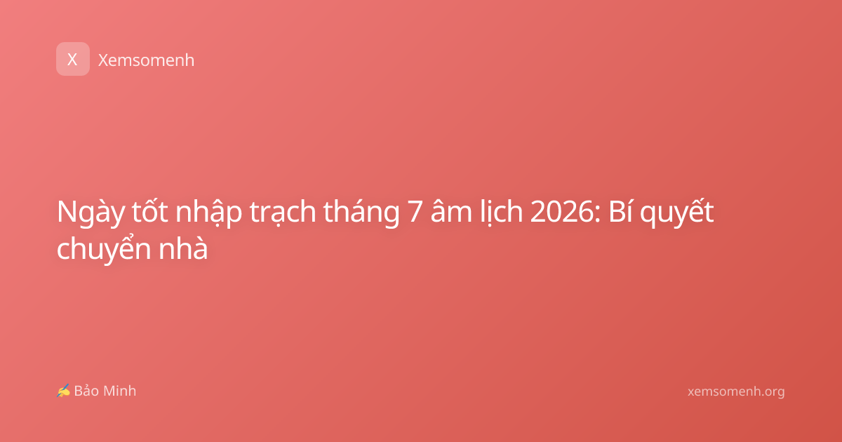 Ngày tốt nhập trạch tháng 7 âm lịch 2026: Bí quyết chuyển nhà