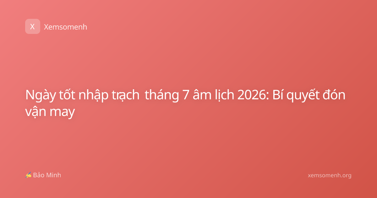Ngày tốt nhập trạch tháng 7 âm lịch 2026: Bí quyết đón vận may