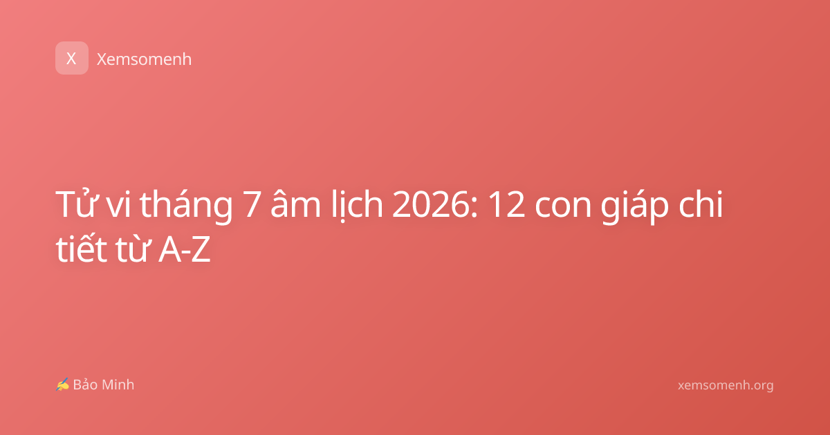 Tử vi tháng 7 âm lịch 2026: 12 con giáp chi tiết từ A-Z