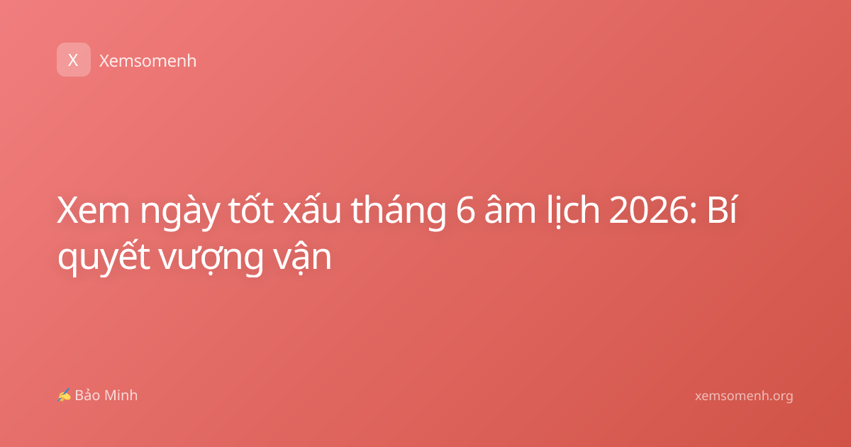 Xem ngày tốt xấu tháng 6 âm lịch 2026: Bí quyết vượng vận